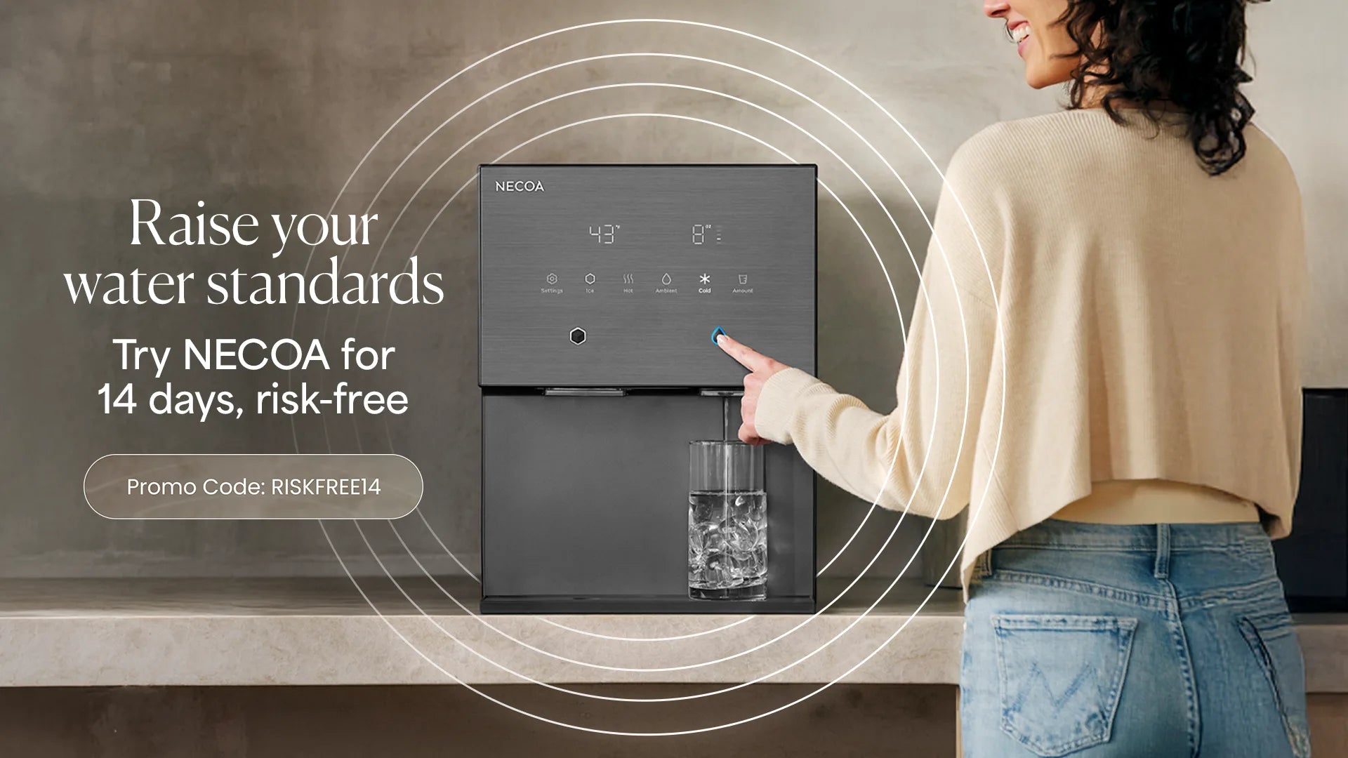 Raise your water standards. Try NECOA for 14 days, risk-free. Promo code RISKFREE14.